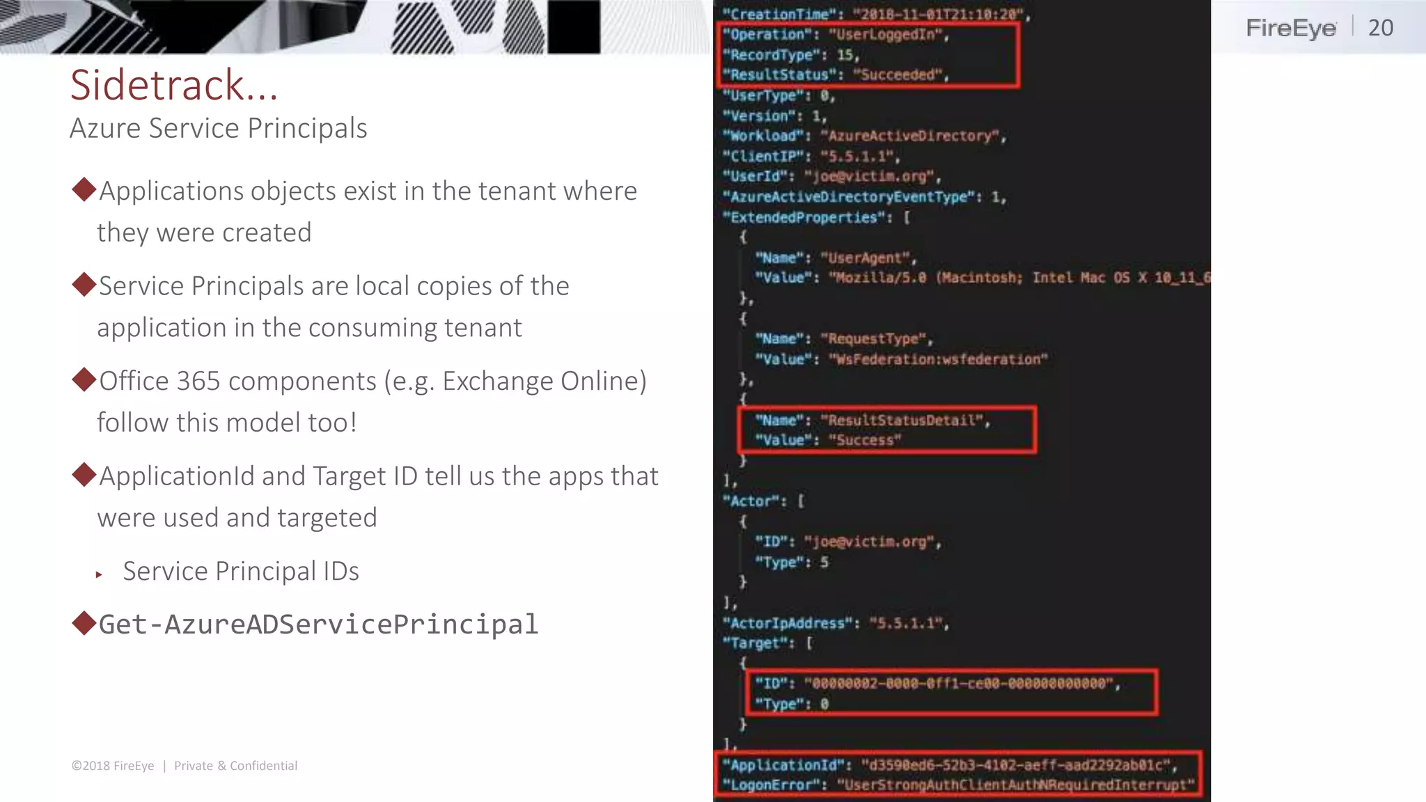 ©2018 FireEye | Private & Confidential
Sidetrack...
◆Applications objects exist in the tenant where
they were created
◆Service Principals are local copies of the
application in the consuming tenant
◆Office 365 components (e.g. Exchange Online)
follow this model too!
◆ApplicationId and Target ID tell us the apps that
were used and targeted
▶ Service Principal IDs
◆Get-AzureADServicePrincipal
20
Azure Service Principals
 