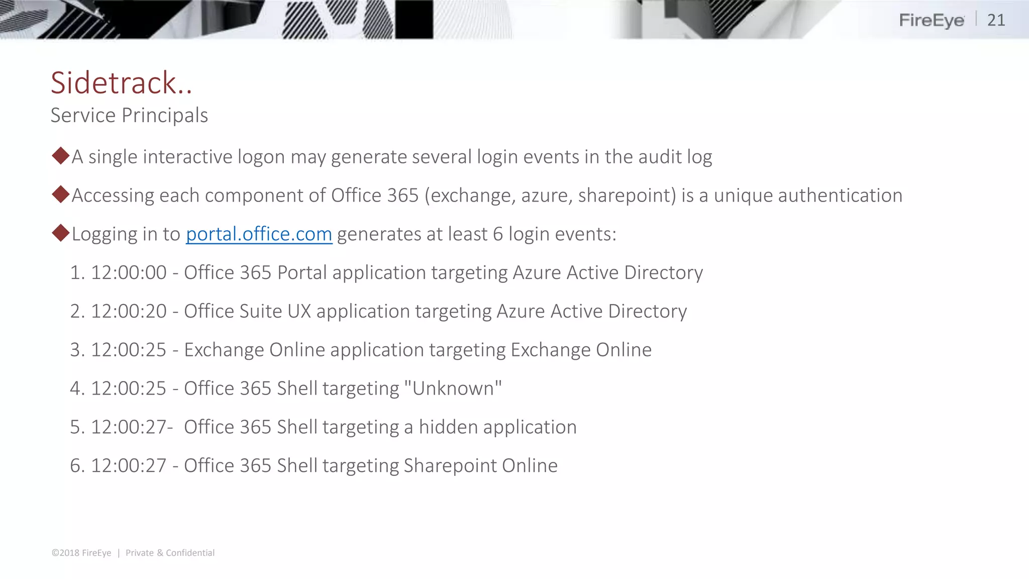 ©2018 FireEye | Private & Confidential
Sidetrack..
◆A single interactive logon may generate several login events in the audit log
◆Accessing each component of Office 365 (exchange, azure, sharepoint) is a unique authentication
◆Logging in to portal.office.com generates at least 6 login events:
1. 12:00:00 - Office 365 Portal application targeting Azure Active Directory
2. 12:00:20 - Office Suite UX application targeting Azure Active Directory
3. 12:00:25 - Exchange Online application targeting Exchange Online
4. 12:00:25 - Office 365 Shell targeting "Unknown"
5. 12:00:27- Office 365 Shell targeting a hidden application
6. 12:00:27 - Office 365 Shell targeting Sharepoint Online
21
Service Principals
 