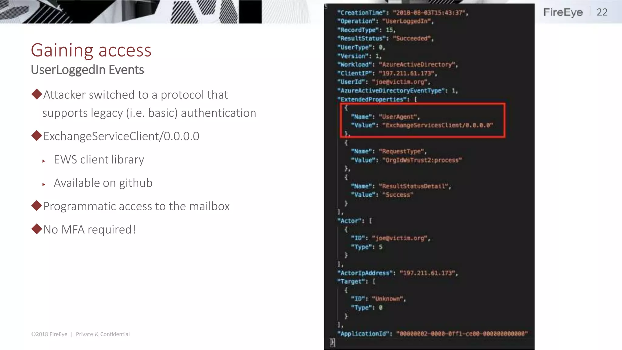 ©2018 FireEye | Private & Confidential
Gaining access
◆Attacker switched to a protocol that
supports legacy (i.e. basic) authentication
◆ExchangeServiceClient/0.0.0.0
▶ EWS client library
▶ Available on github
◆Programmatic access to the mailbox
◆No MFA required!
22
UserLoggedIn Events
 