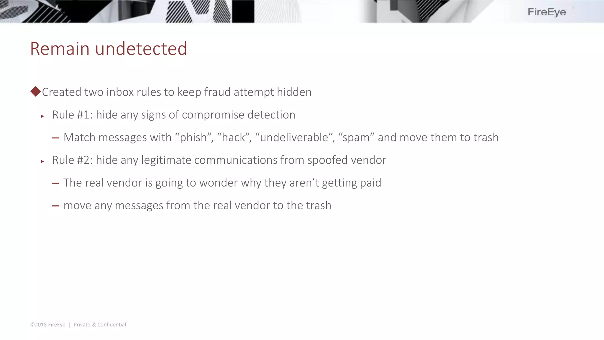 ©2018 FireEye | Private & Confidential
Remain undetected
◆Created two inbox rules to keep fraud attempt hidden
▶ Rule #1: hide any signs of compromise detection
– Match messages with “phish”, “hack”, “undeliverable”, “spam” and move them to trash
▶ Rule #2: hide any legitimate communications from spoofed vendor
– The real vendor is going to wonder why they aren’t getting paid
– move any messages from the real vendor to the trash
 