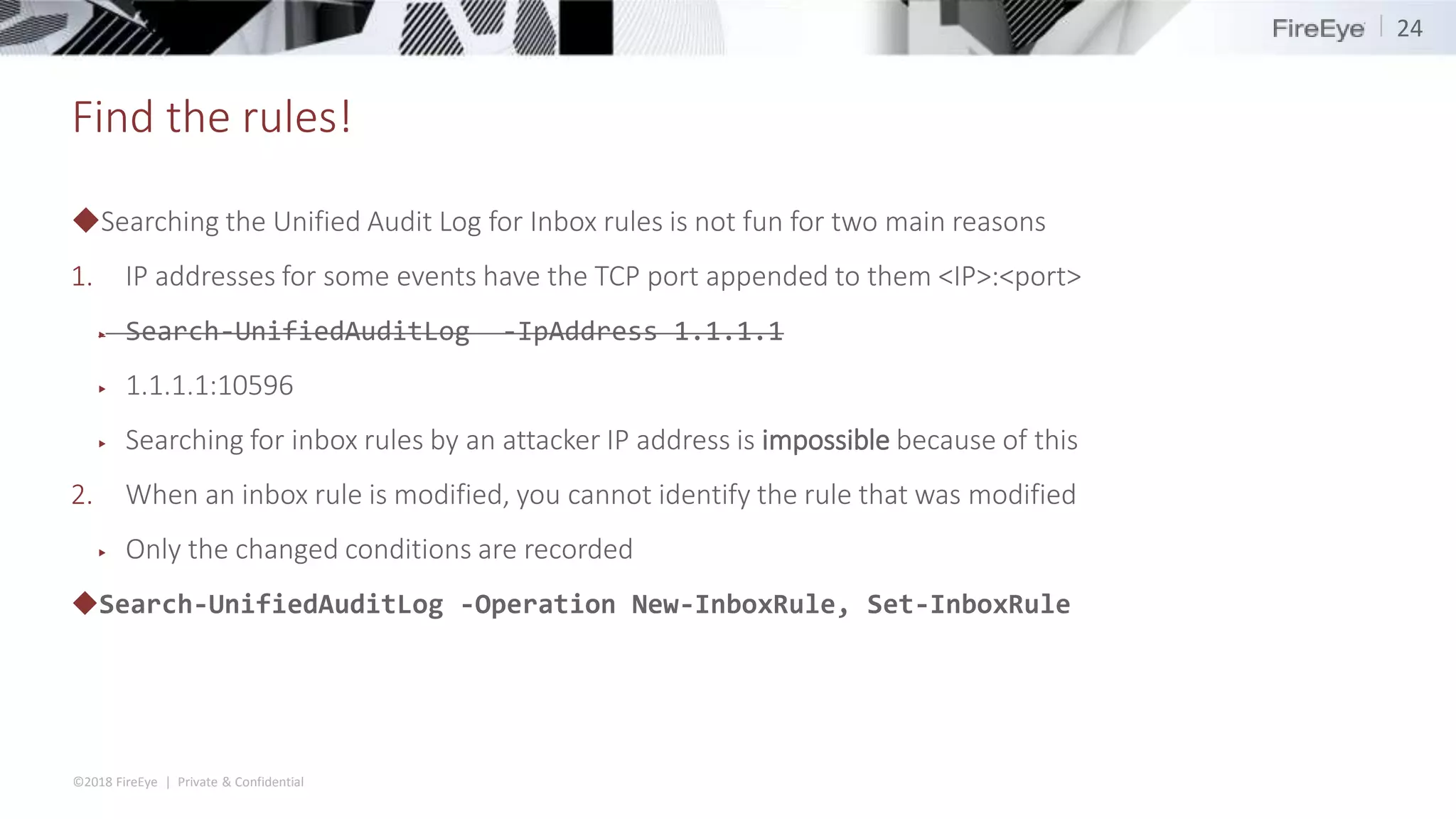 ©2018 FireEye | Private & Confidential
Find the rules!
◆Searching the Unified Audit Log for Inbox rules is not fun for two main reasons
1. IP addresses for some events have the TCP port appended to them <IP>:<port>
▶ Search-UnifiedAuditLog -IpAddress 1.1.1.1
▶ 1.1.1.1:10596
▶ Searching for inbox rules by an attacker IP address is impossible because of this
2. When an inbox rule is modified, you cannot identify the rule that was modified
▶ Only the changed conditions are recorded
◆Search-UnifiedAuditLog -Operation New-InboxRule, Set-InboxRule
24
 