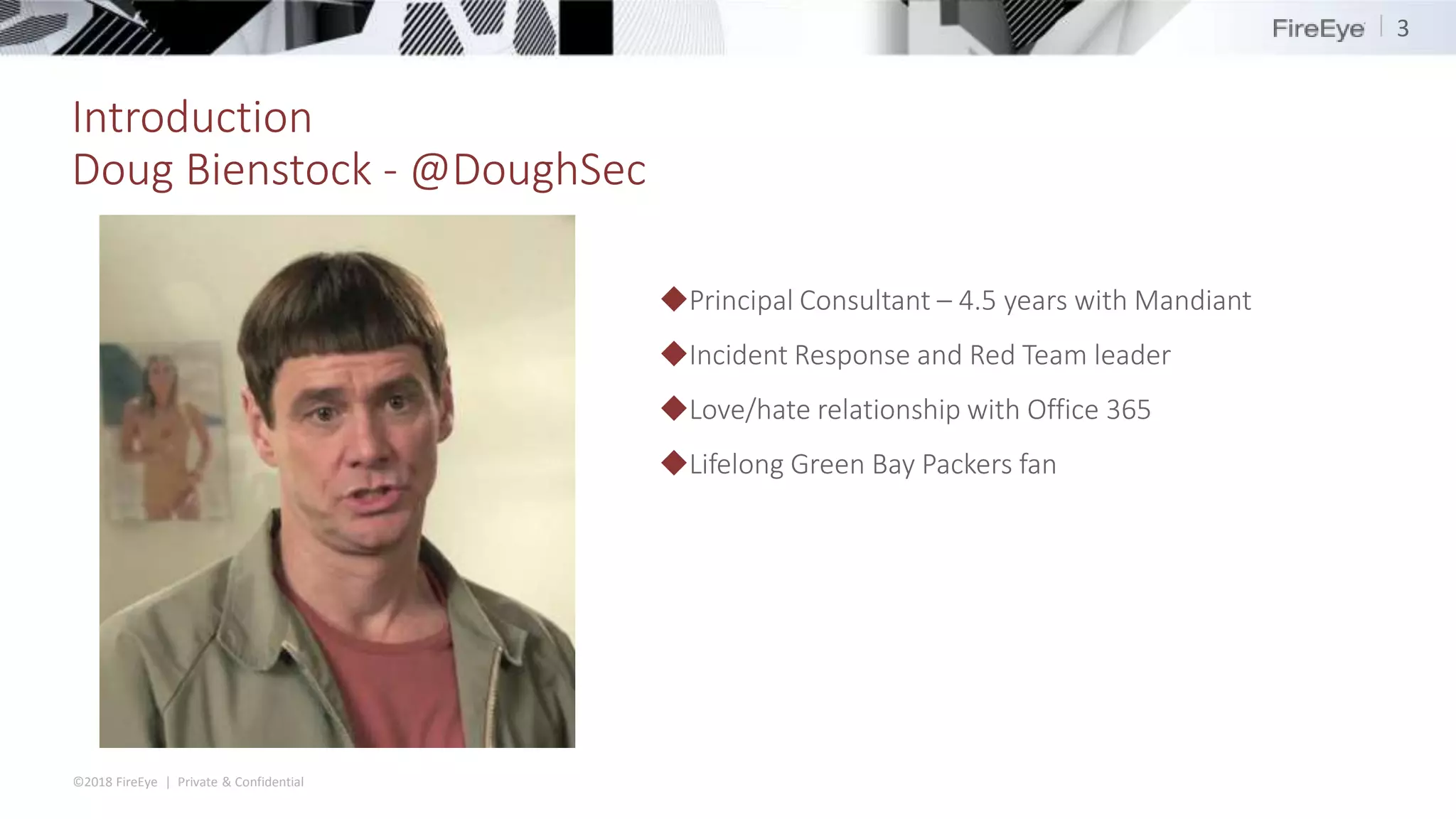 ©2018 FireEye | Private & Confidential
Introduction
Doug Bienstock - @DoughSec
3
◆Principal Consultant – 4.5 years with Mandiant
◆Incident Response and Red Team leader
◆Love/hate relationship with Office 365
◆Lifelong Green Bay Packers fan
 
