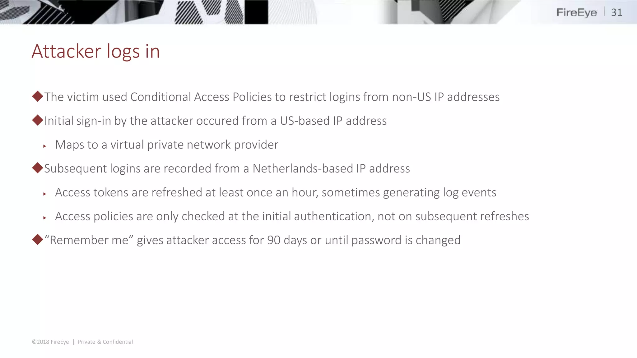 ©2018 FireEye | Private & Confidential
Attacker logs in
◆The victim used Conditional Access Policies to restrict logins from non-US IP addresses
◆Initial sign-in by the attacker occured from a US-based IP address
▶ Maps to a virtual private network provider
◆Subsequent logins are recorded from a Netherlands-based IP address
▶ Access tokens are refreshed at least once an hour, sometimes generating log events
▶ Access policies are only checked at the initial authentication, not on subsequent refreshes
◆“Remember me” gives attacker access for 90 days or until password is changed
31
 