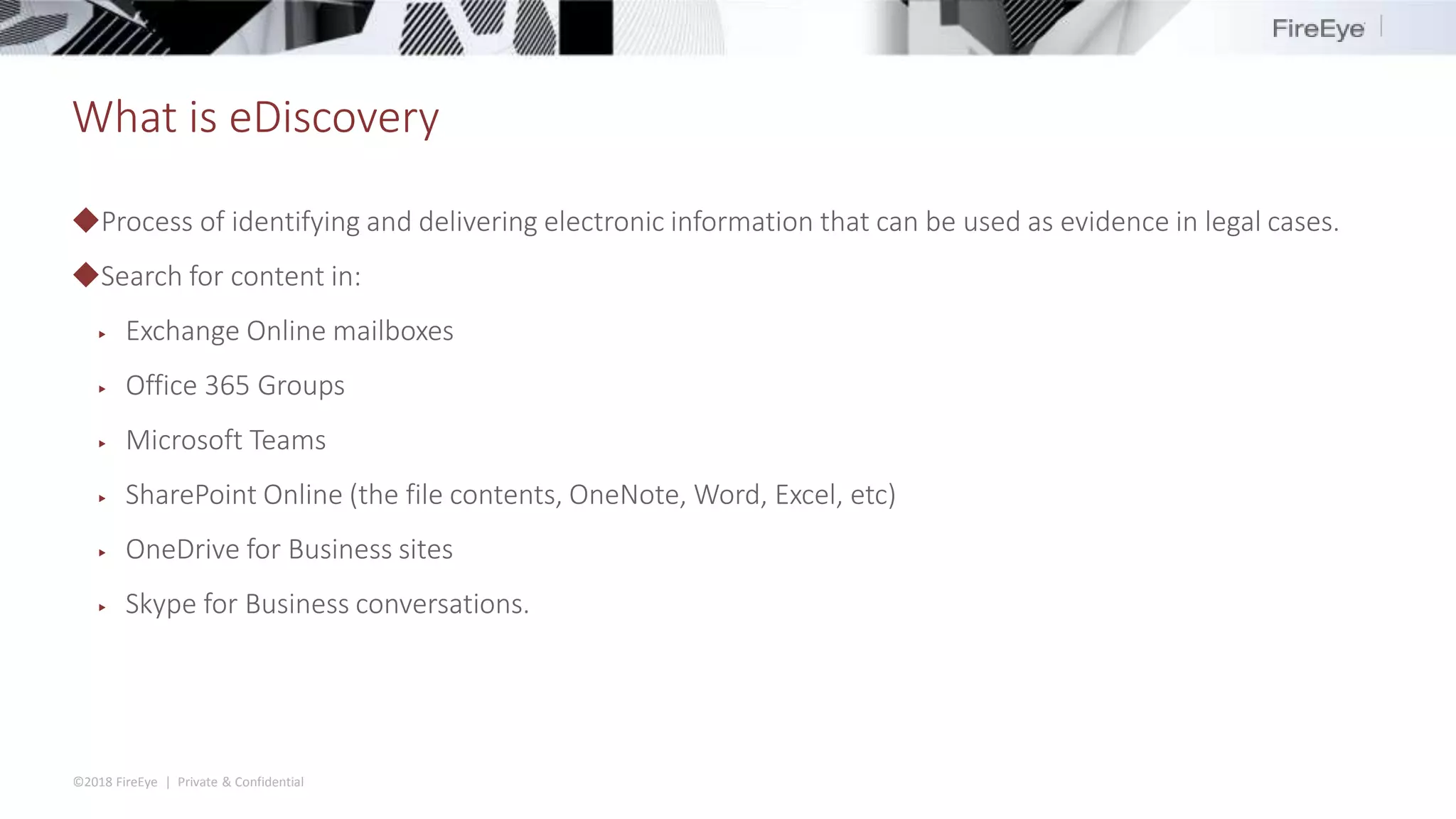 ©2018 FireEye | Private & Confidential
What is eDiscovery
◆Process of identifying and delivering electronic information that can be used as evidence in legal cases.
◆Search for content in:
▶ Exchange Online mailboxes
▶ Office 365 Groups
▶ Microsoft Teams
▶ SharePoint Online (the file contents, OneNote, Word, Excel, etc)
▶ OneDrive for Business sites
▶ Skype for Business conversations.
 