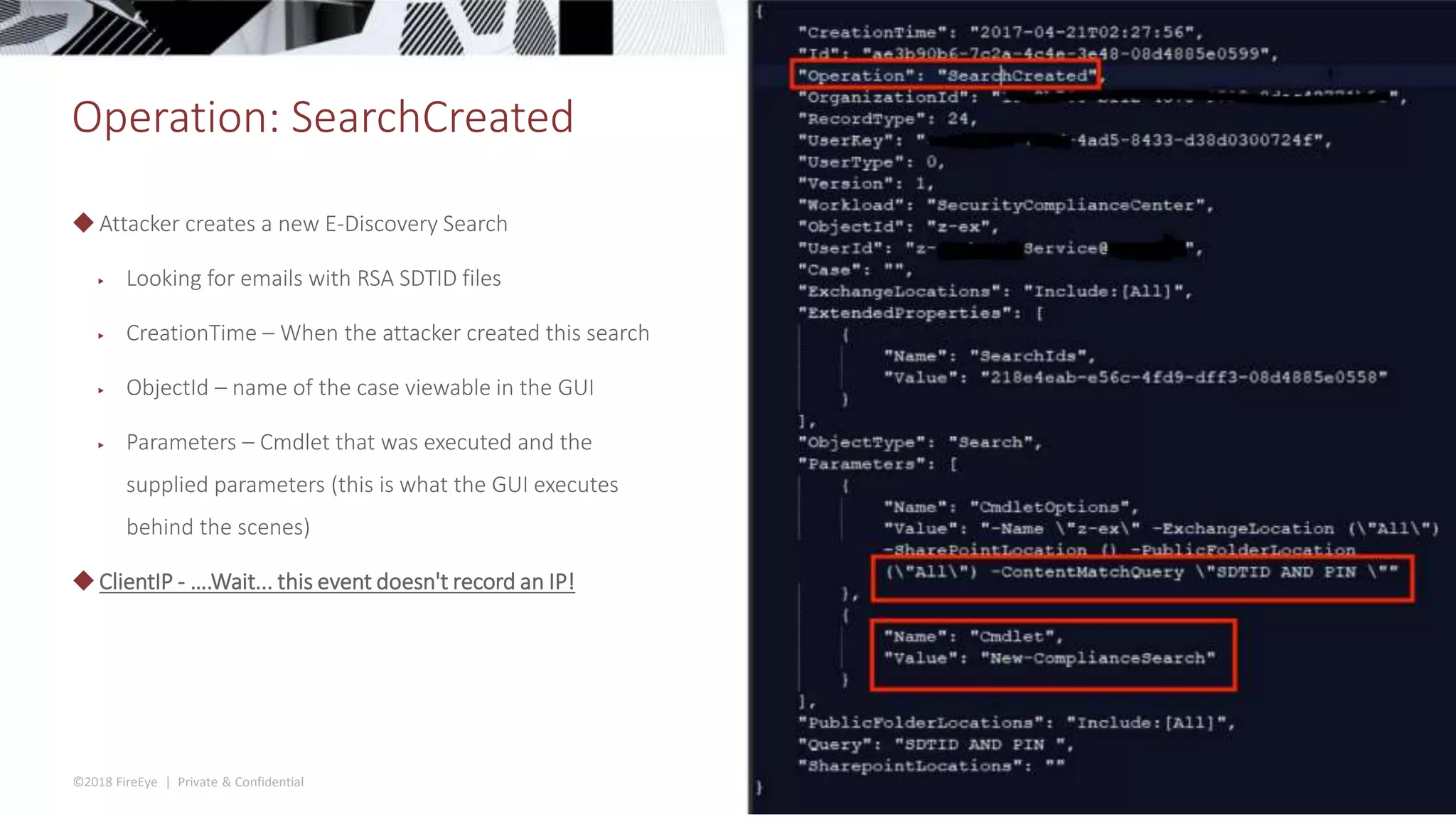 ©2018 FireEye | Private & Confidential
Operation: SearchCreated
◆Attacker creates a new E-Discovery Search
▶ Looking for emails with RSA SDTID files
▶ CreationTime – When the attacker created this search
▶ ObjectId – name of the case viewable in the GUI
▶ Parameters – Cmdlet that was executed and the
supplied parameters (this is what the GUI executes
behind the scenes)
◆ClientIP - ….Wait... this event doesn't record an IP!
 