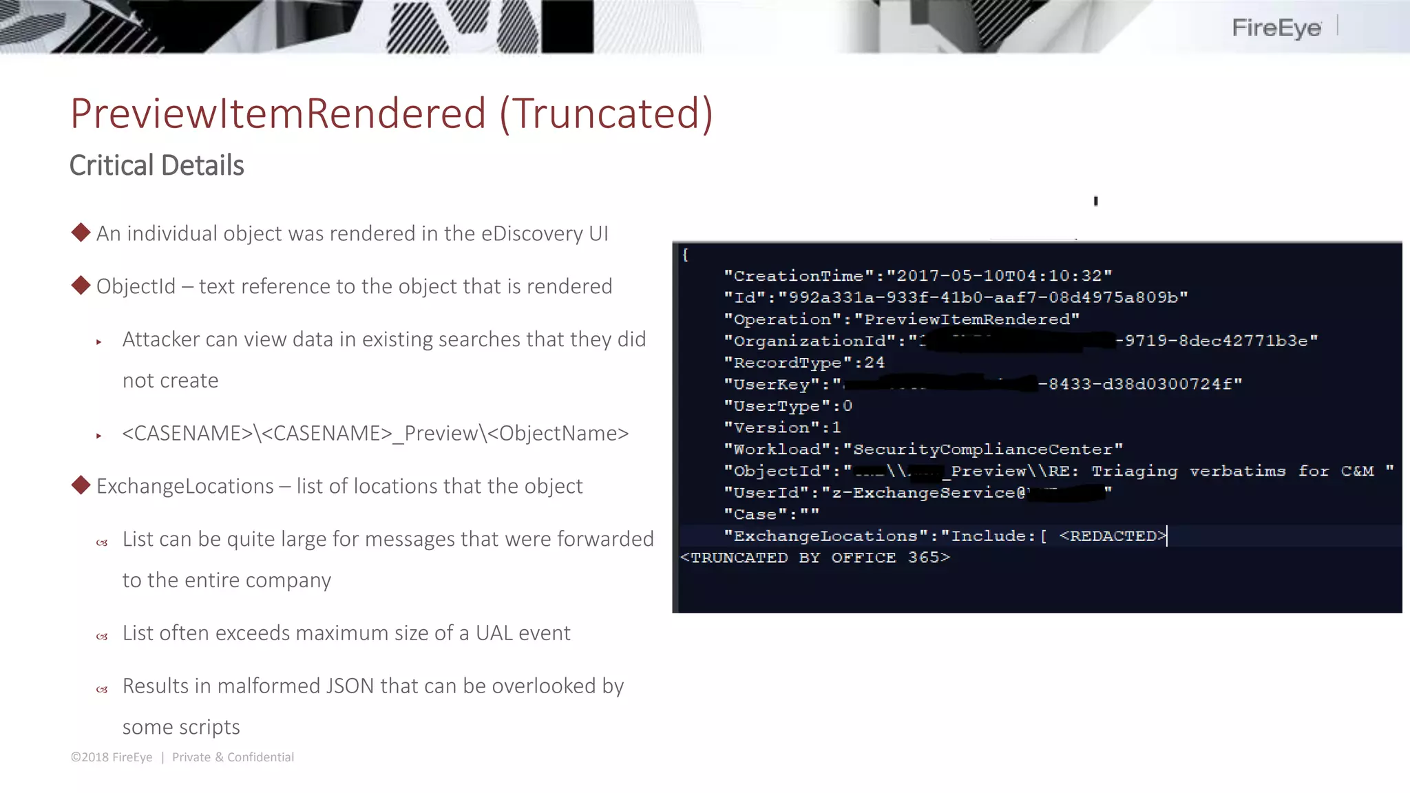 ©2018 FireEye | Private & Confidential
PreviewItemRendered (Truncated)
Critical Details
◆An individual object was rendered in the eDiscovery UI
◆ObjectId – text reference to the object that is rendered
▶ Attacker can view data in existing searches that they did
not create
▶ <CASENAME><CASENAME>_Preview<ObjectName>
◆ExchangeLocations – list of locations that the object
 List can be quite large for messages that were forwarded
to the entire company
 List often exceeds maximum size of a UAL event
 Results in malformed JSON that can be overlooked by
some scripts
 