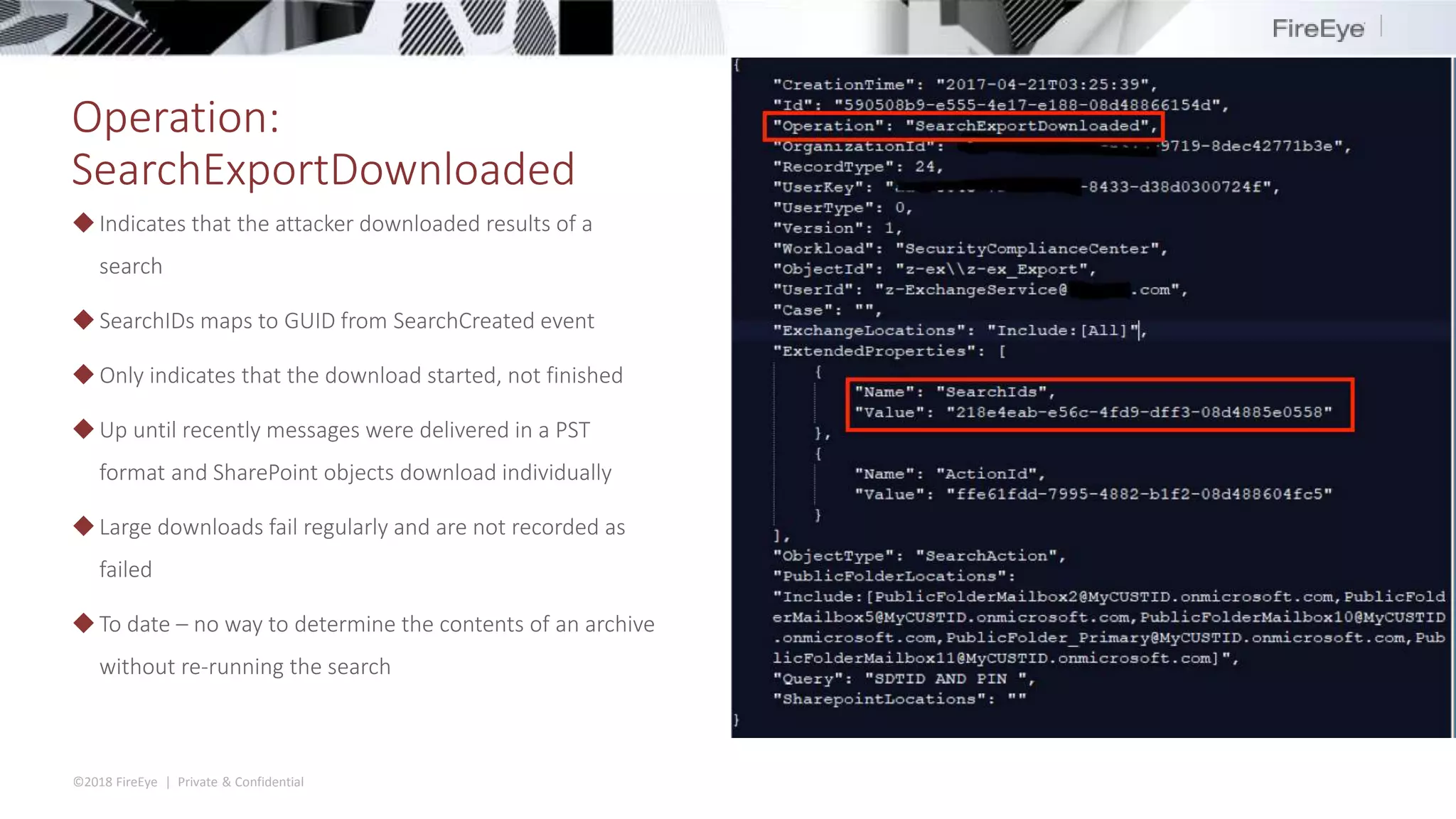©2018 FireEye | Private & Confidential
Operation:
SearchExportDownloaded
◆Indicates that the attacker downloaded results of a
search
◆ SearchIDs maps to GUID from SearchCreated event
◆ Only indicates that the download started, not finished
◆Up until recently messages were delivered in a PST
format and SharePoint objects download individually
◆Large downloads fail regularly and are not recorded as
failed
◆To date – no way to determine the contents of an archive
without re-running the search
 
