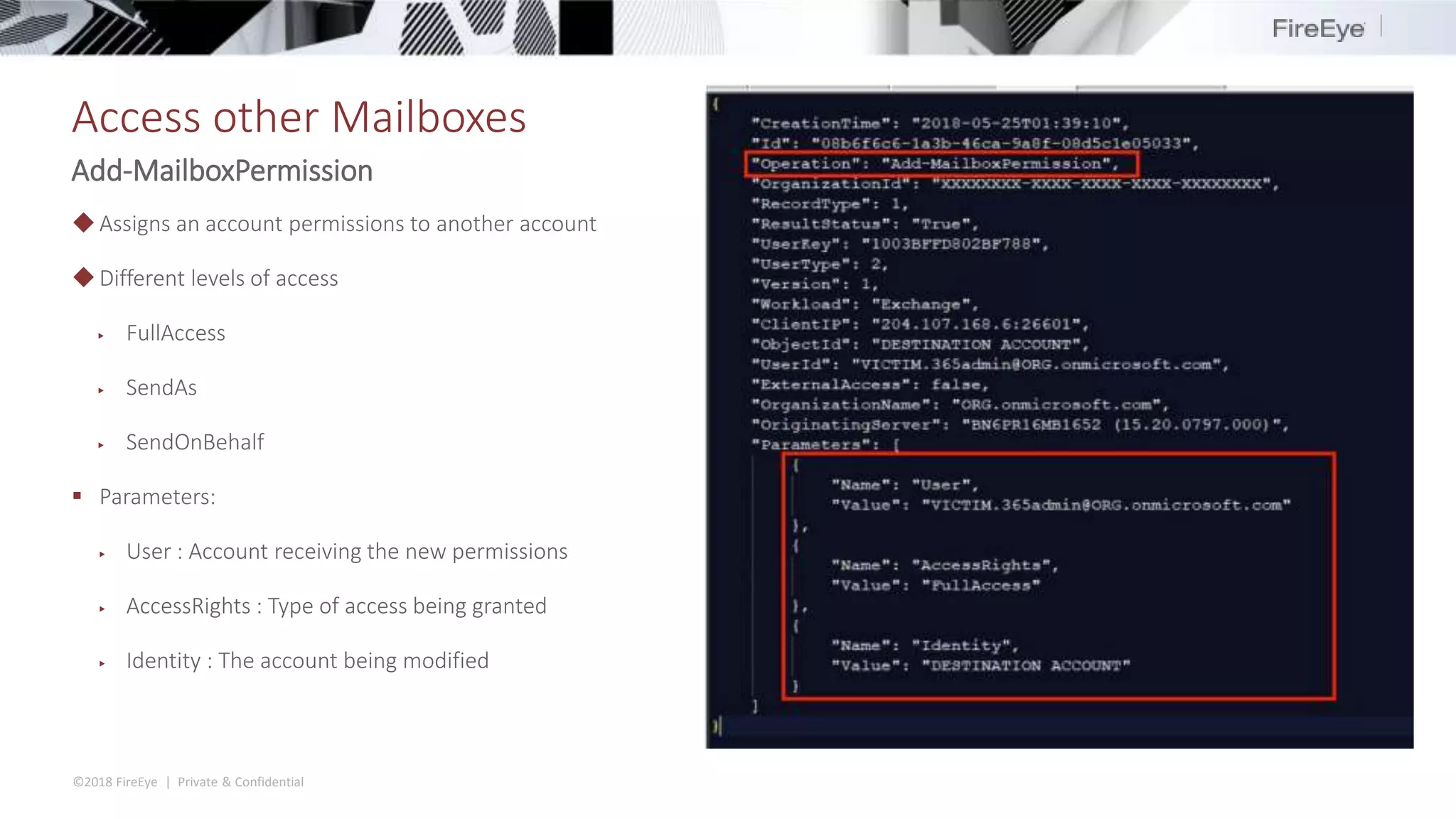 ©2018 FireEye | Private & Confidential
Access other Mailboxes
Add-MailboxPermission
◆Assigns an account permissions to another account
◆Different levels of access
▶ FullAccess
▶ SendAs
▶ SendOnBehalf
 Parameters:
▶ User : Account receiving the new permissions
▶ AccessRights : Type of access being granted
▶ Identity : The account being modified
 
