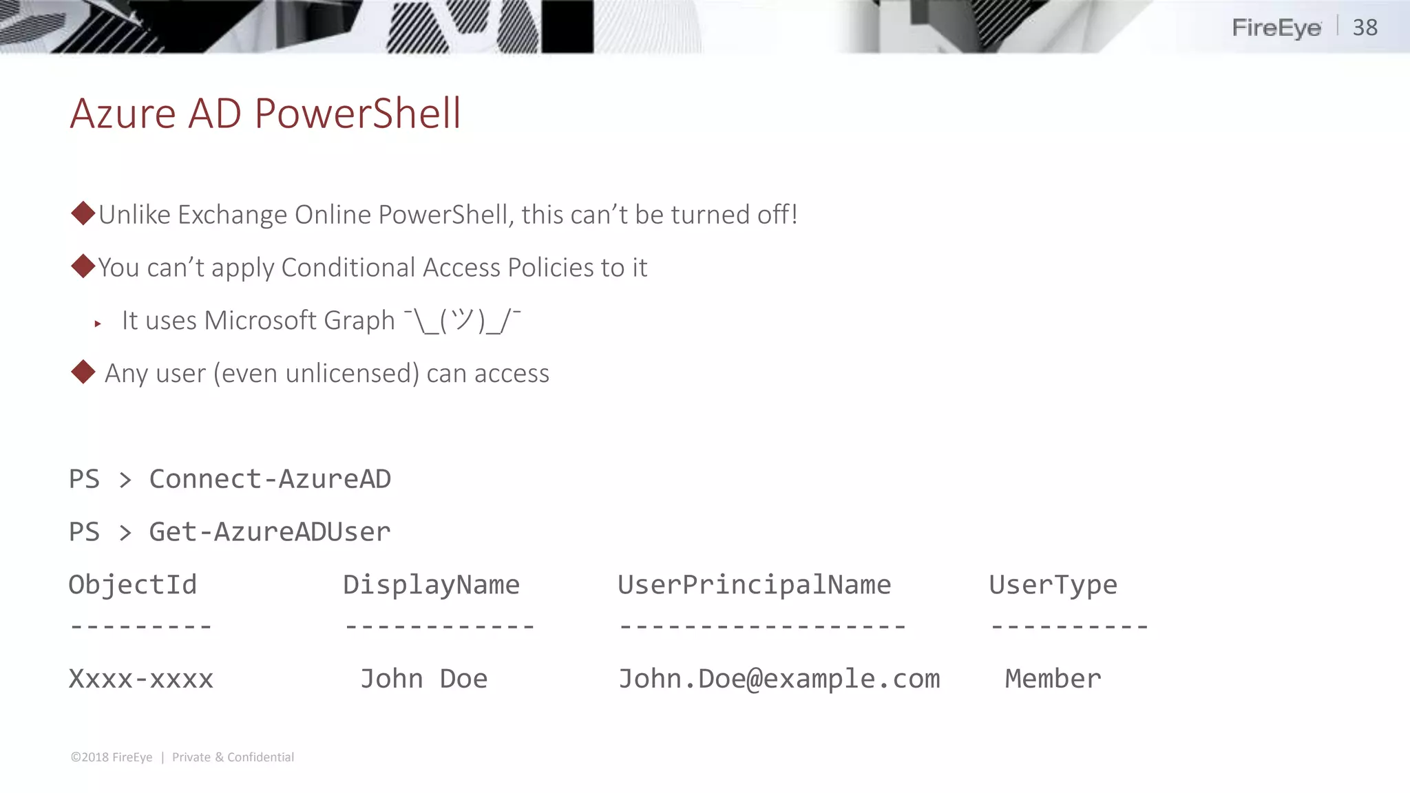 ©2018 FireEye | Private & Confidential
Azure AD PowerShell
◆Unlike Exchange Online PowerShell, this can’t be turned off!
◆You can’t apply Conditional Access Policies to it
▶ It uses Microsoft Graph ¯_(ツ)_/¯
◆ Any user (even unlicensed) can access
PS > Connect-AzureAD
PS > Get-AzureADUser
ObjectId DisplayName UserPrincipalName UserType
--------- ------------ ------------------ ----------
Xxxx-xxxx John Doe John.Doe@example.com Member
38
 