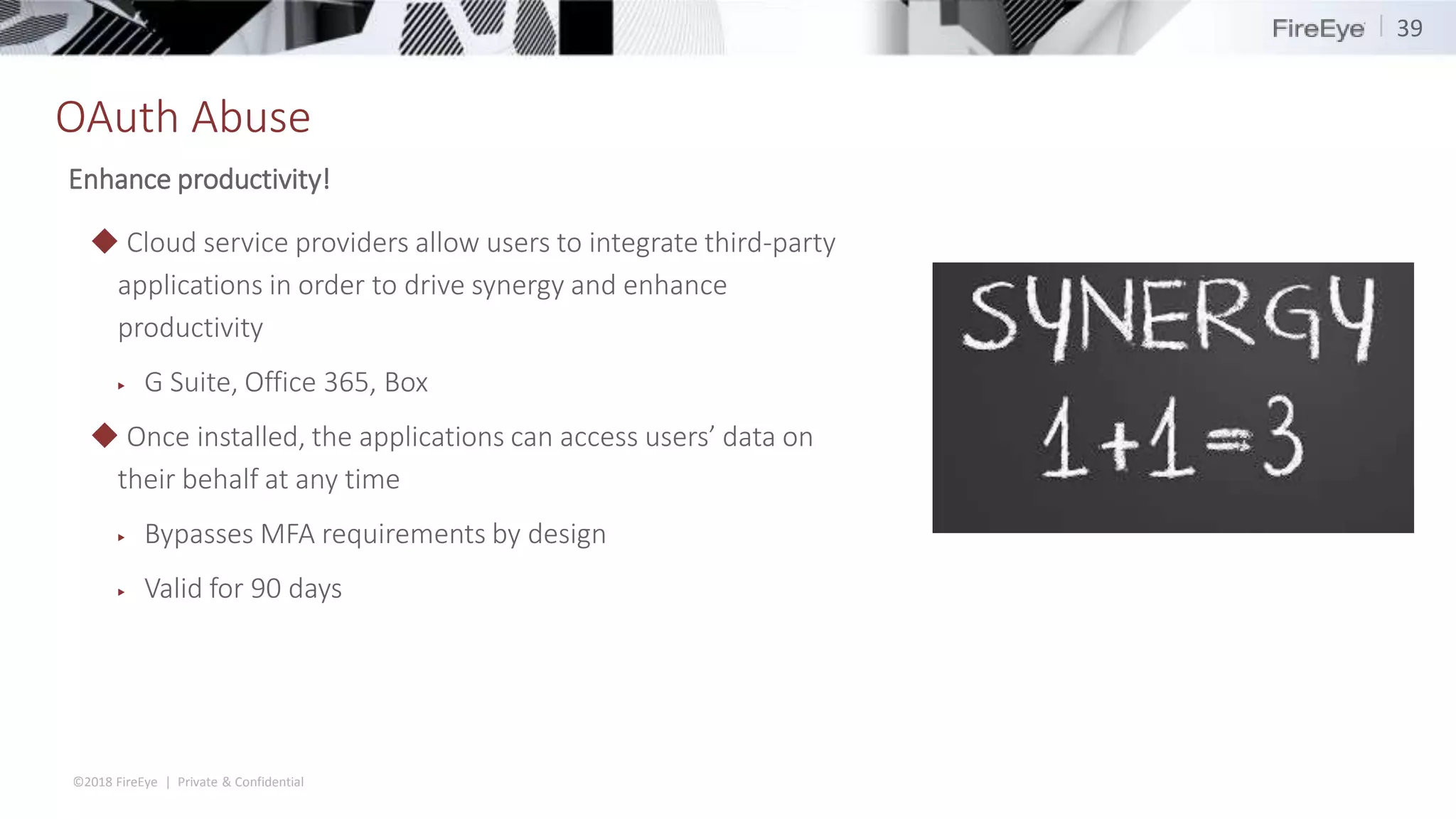 ©2018 FireEye | Private & Confidential
OAuth Abuse
39
◆ Cloud service providers allow users to integrate third-party
applications in order to drive synergy and enhance
productivity
▶ G Suite, Office 365, Box
◆ Once installed, the applications can access users’ data on
their behalf at any time
▶ Bypasses MFA requirements by design
▶ Valid for 90 days
Enhance productivity!
 