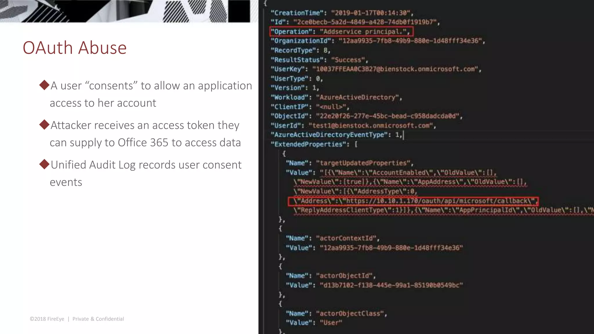 ©2018 FireEye | Private & Confidential
OAuth Abuse
40
◆A user “consents” to allow an application
access to her account
◆Attacker receives an access token they
can supply to Office 365 to access data
◆Unified Audit Log records user consent
events
 