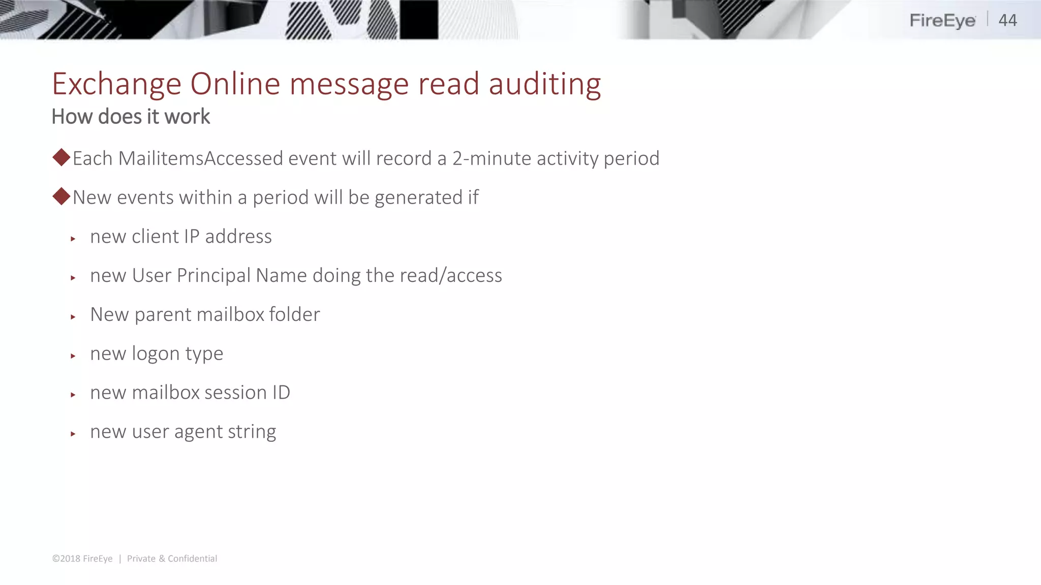©2018 FireEye | Private & Confidential
Exchange Online message read auditing
◆Each MailitemsAccessed event will record a 2-minute activity period
◆New events within a period will be generated if
▶ new client IP address
▶ new User Principal Name doing the read/access
▶ New parent mailbox folder
▶ new logon type
▶ new mailbox session ID
▶ new user agent string
44
How does it work
 