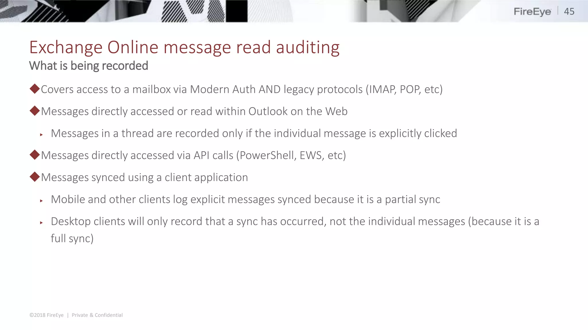 ©2018 FireEye | Private & Confidential
Exchange Online message read auditing
◆Covers access to a mailbox via Modern Auth AND legacy protocols (IMAP, POP, etc)
◆Messages directly accessed or read within Outlook on the Web
▶ Messages in a thread are recorded only if the individual message is explicitly clicked
◆Messages directly accessed via API calls (PowerShell, EWS, etc)
◆Messages synced using a client application
▶ Mobile and other clients log explicit messages synced because it is a partial sync
▶ Desktop clients will only record that a sync has occurred, not the individual messages (because it is a
full sync)
45
What is being recorded
 