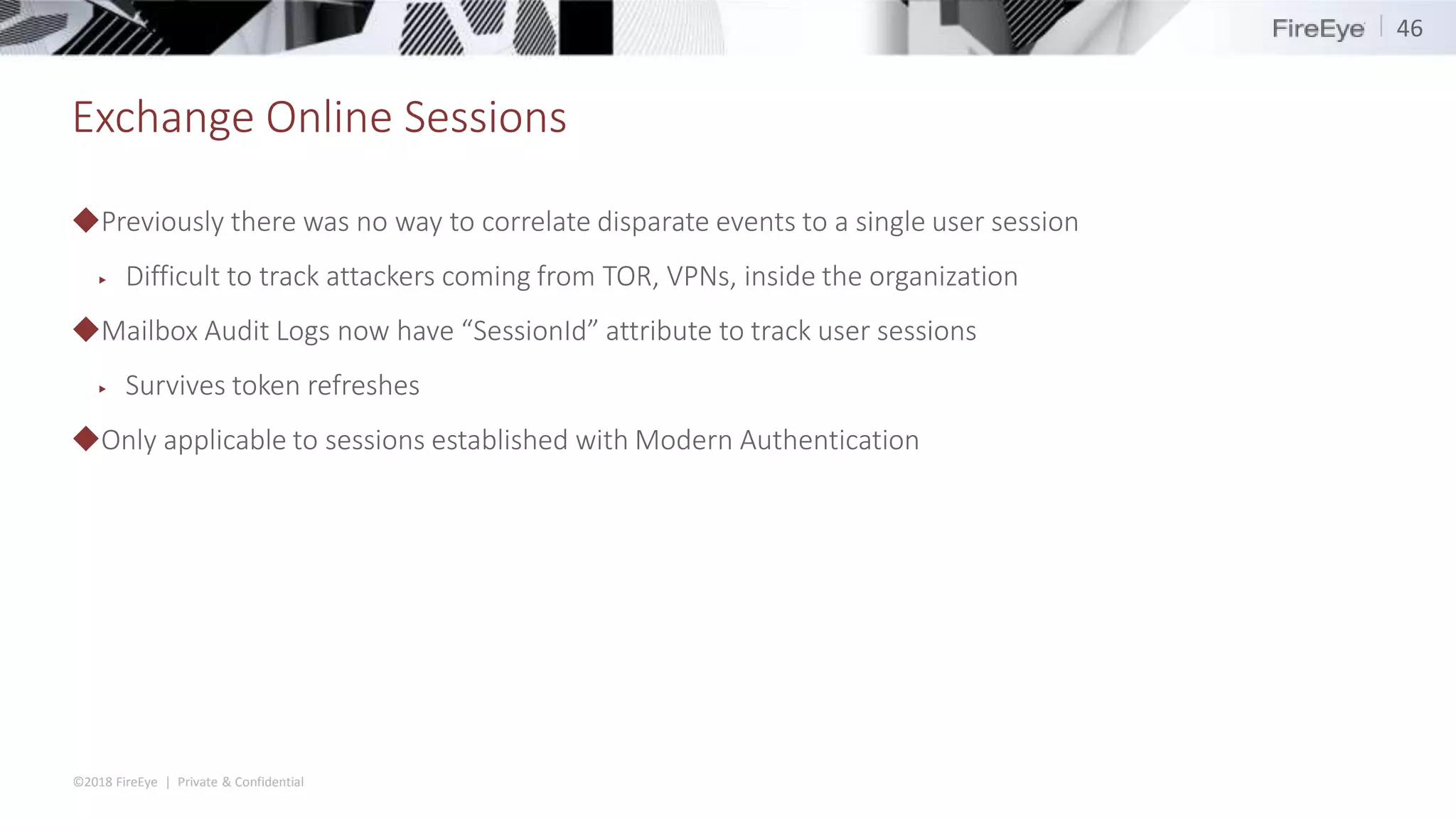©2018 FireEye | Private & Confidential
Exchange Online Sessions
◆Previously there was no way to correlate disparate events to a single user session
▶ Difficult to track attackers coming from TOR, VPNs, inside the organization
◆Mailbox Audit Logs now have “SessionId” attribute to track user sessions
▶ Survives token refreshes
◆Only applicable to sessions established with Modern Authentication
46
 