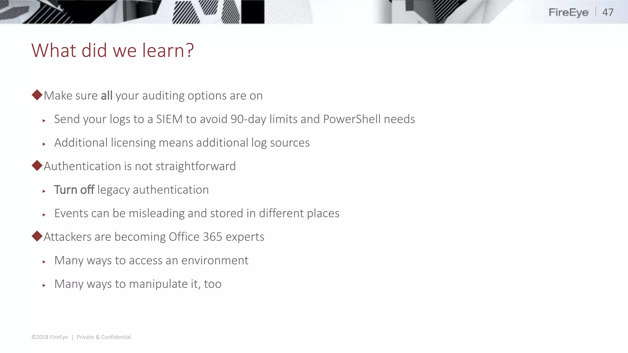 ©2018 FireEye | Private & Confidential
What did we learn?
◆Make sure all your auditing options are on
▶ Send your logs to a SIEM to avoid 90-day limits and PowerShell needs
▶ Additional licensing means additional log sources
◆Authentication is not straightforward
▶ Turn off legacy authentication
▶ Events can be misleading and stored in different places
◆Attackers are becoming Office 365 experts
▶ Many ways to access an environment
▶ Many ways to manipulate it, too
47
 