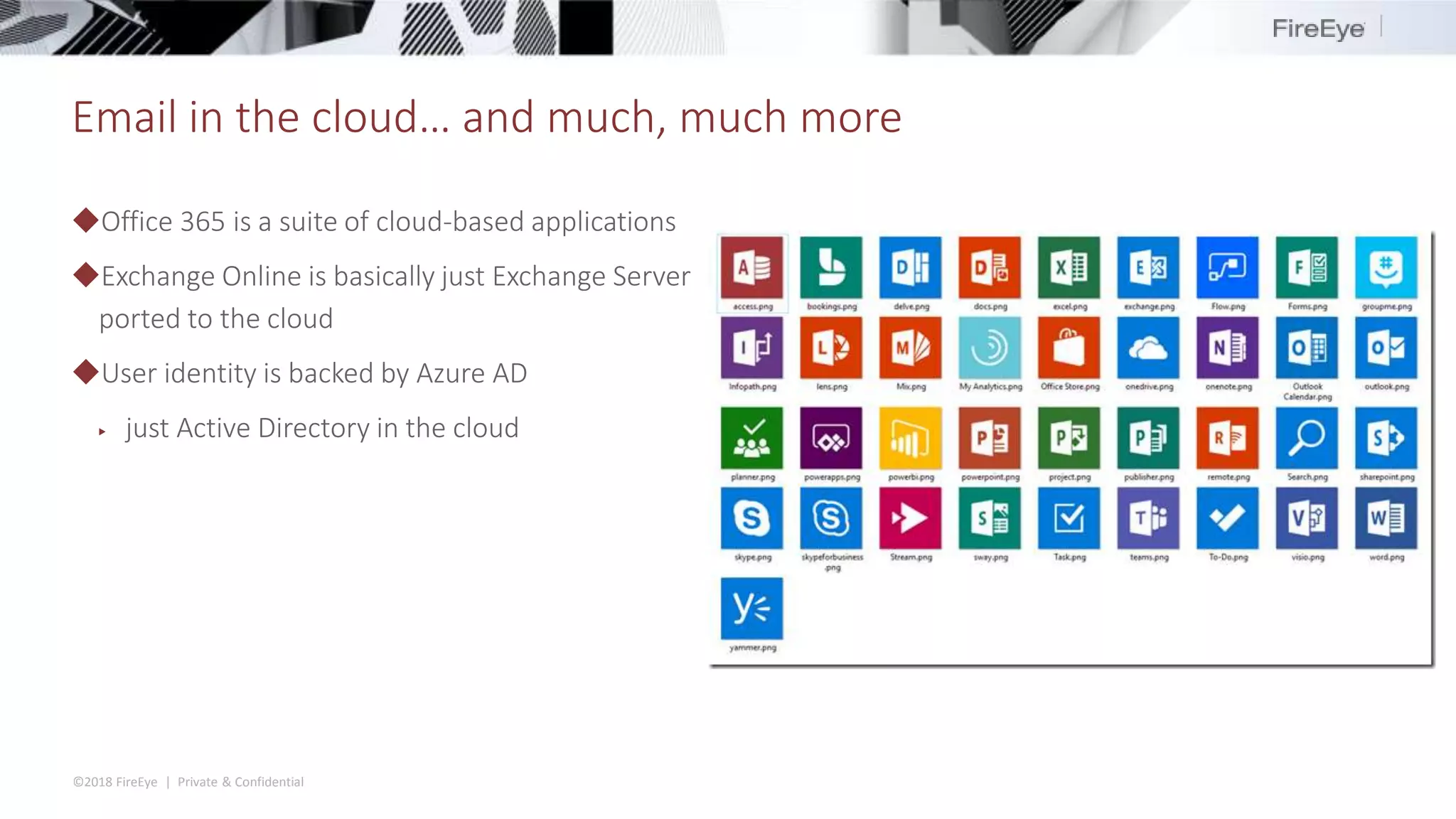©2018 FireEye | Private & Confidential
Email in the cloud… and much, much more
◆Office 365 is a suite of cloud-based applications
◆Exchange Online is basically just Exchange Server
ported to the cloud
◆User identity is backed by Azure AD
▶ just Active Directory in the cloud
 