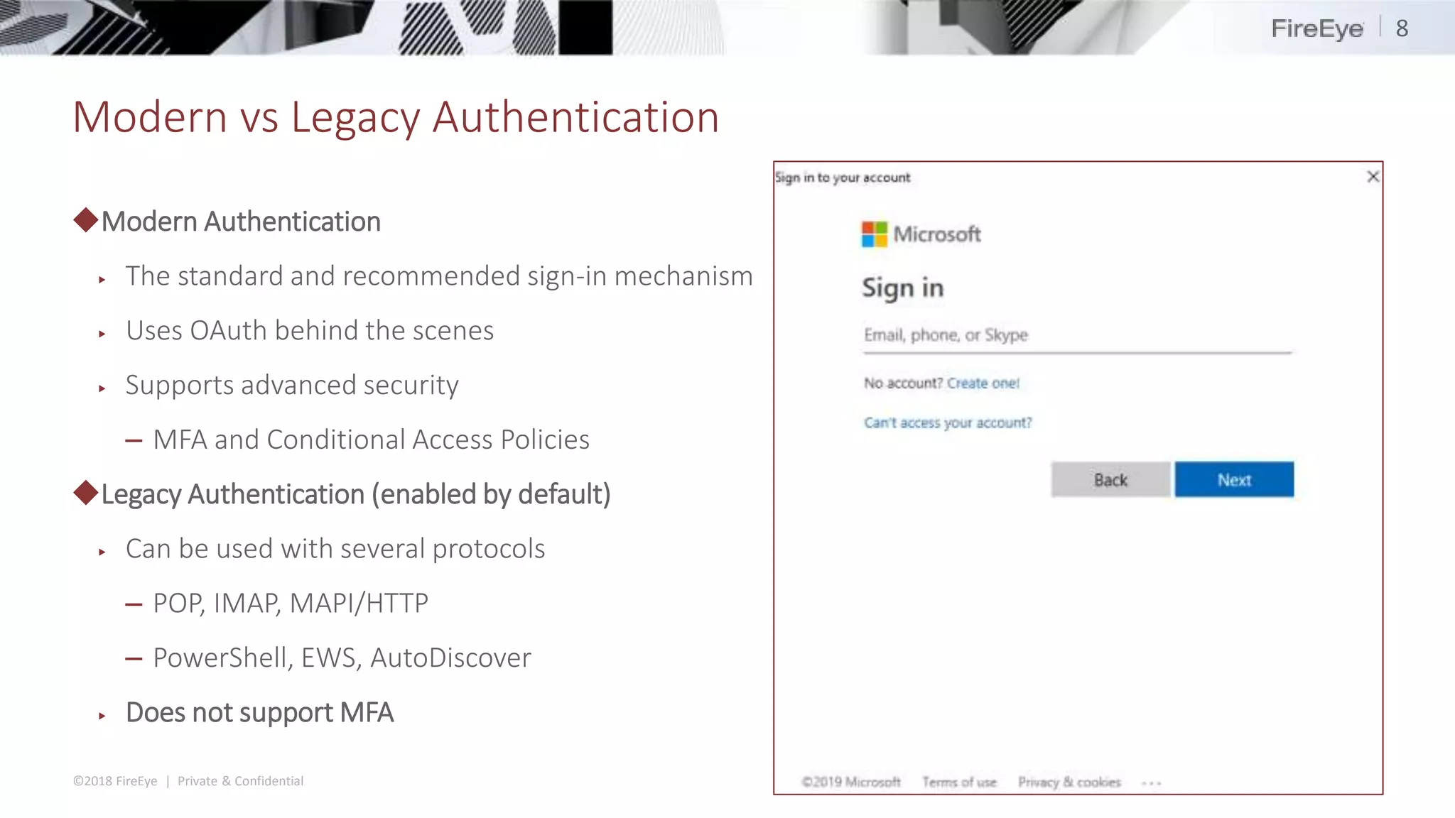 ©2018 FireEye | Private & Confidential
Modern vs Legacy Authentication
◆Modern Authentication
▶ The standard and recommended sign-in mechanism
▶ Uses OAuth behind the scenes
▶ Supports advanced security
– MFA and Conditional Access Policies
◆Legacy Authentication (enabled by default)
▶ Can be used with several protocols
– POP, IMAP, MAPI/HTTP
– PowerShell, EWS, AutoDiscover
▶ Does not support MFA
8
 