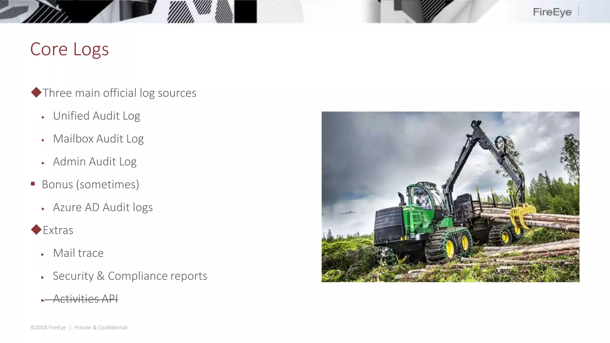 ©2018 FireEye | Private & Confidential
Core Logs
◆Three main official log sources
▶ Unified Audit Log
▶ Mailbox Audit Log
▶ Admin Audit Log
 Bonus (sometimes)
▶ Azure AD Audit logs
◆Extras
▶ Mail trace
▶ Security & Compliance reports
▶ Activities API
 