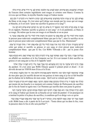 ‫הקְּטוֹרֶת' שׁהַשְׁמָנִים' מֵהֶם אֲדוּמִים' וּמֵהֶם לְבָנִים' כְּגוֹן הַלְּבוֹנָה' שֶׁהוּא לבָן' מָר דְּרוֹר אָדוֹם' והָרֵיח עוֹלֶה‬
           ַ     ְ                     ָ                                                                    ֶ         ַ
de l'encens dont certains ingrédients sont rouges et certains sont blancs. Comme la
Lévona qui est blanc, la myrrhe franche rouge et l'odeur monte
 /‫ד( לְהַקְרִיב לִי חלֶב ודָם‬ww‫מֵאָדוֹם וְלָבָן/ וְעַל כֵּן מַנְהִיג עוֹלָמוֹ בּשּׁוֹשׁנִּים' שֶׁהוּא אָדוֹם וְלָבָן/ וּכְתִיב )יחזקאל מ‬
     ָ ֵ                                                                  ַ   ַ
du blanc et du rouge. Et c'est ainsi qu'il dirige son monde par les roses qui est rouge
et blanche, et il est écrit :''pour me sacrifier la graisse et le sang''10.
    ‫כְּנֶגֶד זֶה' אָדָם מַקְרִיב חֶלְבּוֹ ודָמוֹ' וּמִתְכַּפֵּר לוֹ' זֶה אָדוֹם' וְזֶה לבָן/ מַה הַשּׁוֹשָׁן שֶׁהוּא אָדוֹם וְהוּא לבָן' אֵין‬
             ָ                                   ָ                                     ְ
                                                                         11
Et en rapport, l'homme sacrifie sa graisse et son sang et il est pardonné, ce blanc et
ce rouge. De même que la rose est rouge et est blanche et on ne peut
 ‫מוֹצְקִין אוֹתוֹ לַחֲזוֹר כֻּלּוֹ לבָן' אֶלָּא בָּאֵשׁ/ כְַּך הַקָּרְבָּן אֵין מוֹצְקִין אוֹתוֹ לַחֲזוֹר כֻּלּוֹ לבָן' אֶלָּא בָּאֵשׁ/ עַכְשָׁיו' מִי‬
                                ָ                                                                 ָ
                                                                                          12
le presser pour redevenir complètement blanc que par le feu , ainsi le sacrifice on ne
peut le presser pour redevenir complètement blanc que par le feu. Maintenant13
 '‫י' מִתּוְֹך תַּעֲנִיתוֹ שֶׁל אָדָם‬ww‫שֶׁיּוֹשֵׁב בְּתעֲנִיתוֹ' וּמַקְרִיב חֶלְבּוֹ ודָמוֹ' אֵינוֹ נִצְמַק לַחֲזוֹר כֻּלּוֹ לָבָן' אֶלָּא בּאֵשׁ/ דאר‬
                                        ָ                                              ְ                          ַ
celui qui jeûne et sacrifie sa graisse et son sang et n'est pressé pour redevenir
complétement blanc que par le feu. Car Ribbi Yéhouda a dit : par le jeune d'un
homme
‫מחֲלִישִׁין אֵבָרָיו' וְגוֹבֵר עָלָיו הָאֵשׁ' וּבְאוֹתָהּ שָׁעָה' צָרִיְך לְהַקְרִיב חֶלְבּוֹ ודָמוֹ בְּאוֹתוֹ הָאֵשׁ' וְהוּא הַנִּקְרָא מִזְבַּח‬
                                          ְ                                                                                    ַ
on affaibli ses membres et le feu l'emporte sur lui. Et à cet instant il doit sacrifier sa
graisse et son sang par ce feu et il s'appelle 'autel
     ‫ אֱלהַי וִאלהֵי‬w‫כַּפָּרָה/ והַי ְינוּ דּרִבִּי אֶלְעָזָר' כַּד הֲוָה יָתִיב בְּתַענִיתָא' הֲוָה מְצַלֵּי וְאָמַר' גָּלוּי וְי ָדוּע לְפנֶיָך ה‬
                            ָ ַ                                             ֲ                                      ְ         ְ
du pardon'. Et c'est ainsi que Ribbi Éléazar quand il jeûnait priait et disait : il est
dévoilé devant toi YHVH mon D.ieu et le D.ieu
 ַ‫אֲבוֹתַי' שׁהִקְרַבְתִּי לְפנֶיָך חֶלְבִּי וְדמִי' וְהִרְתַּחְתִּי אוֹתָם בּחֲמִימוּת חוּלשַׁת גּוּפִי' יְהִי רָצוֹן מִלּפָנֶיָך' שׁיְּהֵא הָרֵיח‬
              ֶ         ְ                         ְ           ַ                         ָ                ָ              ֶ
de mes père que j'ai sacrifié devant toi ma graisse et mon sang et je les ai fait bouillir
par la chaleur de la faiblesse de mon corps. Qu'il soit ta volonté que l'odeur
‫הָעוֹלָה מִפִּי בְּשָׁעָה זוֹ' כְּרִיחַ הָעוֹלֶה מֵהַקָּרְבָּן בּאֵשׁ הַמִּזְבּחַ' וְתִרְצֵנִי/ נִמְצָא' שֶׁאָדָם הוּא מַקְרִיב בְּתעֲנִיתוֹ הַחֵלֶב‬
               ַ                                                ֵ          ָ
qui monte de ma bouche à ce moment soit comme l'odeur de l'holocauste du sacrifice
par le feu de l'autel et agrée moi. Car l'homme qui sacrifie dans son jeune la graisse
     ‫והַדָּם' וְהָרֵיחַ שֶׁעוֹלֶה מִפִּיו' הוּא מִזְבַּח כַּפָּרָה' וּלְפִיכְָך תִּקְנוּ הַתְּפִלָּה בּמָּקוֹם הַקָּרְבָּן' וּבִלְבַד שׁיִּתְכַּוֵין לְמָה‬
                     ֶ                          ַ                                                                                  ְ
et le sang et l'odeur qui monte de sa bouche est un 'autel de pardon'. C'est pourquoi on
a institué la prière à la place du sacrifice, à condition qu'il se dirige vers ce qu'on
   /‫ א( כָּל דָּבָר אֲשֶׁר י ָבוֹא בּאֵשׁ תַּעֲבִירוּ בָּאֵשׁ וטָהֵר‬ww‫דְּאַמָרָן/ אָמַר רִבִּי יִצְחָק' מִכָּאן וּלְהָלְאָה כְּתִיב' ) במדבר ל‬
         ְ                    ָ
a dit. Ribbi Isaac a dit: à partir de là il est écrit : 'Toute chose qui ira dans le feu, vous
la passerez dans le feu et elle sera purifiée''14.



10   Ézéchiel 44, 15
11   En jeunant.
12   Par le feu du jeûne (Ramac).
13   Que les sacrifices ne sont plus pratiqués à cause de la destruction du temple.
14   Nombres 31, 23.
 