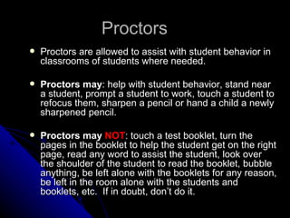 Proctors Proctors are allowed to assist with student behavior in classrooms of students where needed. Proctors may : help with student behavior, stand near a student, prompt a student to work, touch a student to refocus them, sharpen a pencil or hand a child a newly sharpened pencil. Proctors may  NOT : touch a test booklet, turn the pages in the booklet to help the student get on the right page, read any word to assist the student, look over the shoulder of the student to read the booklet, bubble anything, be left alone with the booklets for any reason, be left in the room alone with the students and booklets, etc.  If in doubt, don’t do it.  