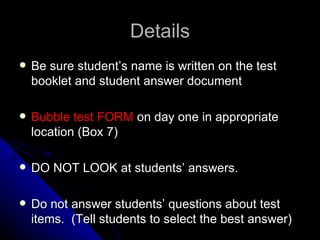 Details Be sure student’s name is written on the test booklet and student answer document Bubble test FORM  on day one in appropriate location (Box 7) DO NOT LOOK at students’ answers. Do not answer students’ questions about test items.  (Tell students to select the best answer) 