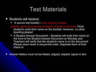 Test Materials Students will receive: A secure test booklet –  with security number (please check the security numbers at check in and out)  Have student’s write their name on the booklet. However, no other doodling please! A Student Answer Document – Students will write their name on the front of the Student Answer Document on Monday and Teachers will verify that the students name is on the document!  Please return tests in sequential order. Separate them at final check in.  Answer folders must not be folded, clipped, stapled, taped or torn 