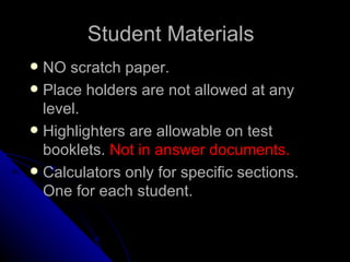 Student Materials NO scratch paper. Place holders are not allowed at any level. Highlighters are allowable on test booklets.  Not in answer documents.   Calculators only for specific sections.  One for each student.   