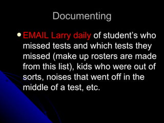Documenting EMAIL Larry daily  of student’s who missed tests and which tests they missed (make up rosters are made from this list), kids who were out of sorts, noises that went off in the middle of a test, etc.  