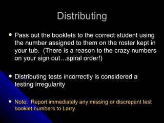 Distributing Pass out the booklets to the correct student using the number assigned to them on the roster kept in your tub.  (There is a reason to the crazy numbers on your sign out…spiral order!) Distributing tests incorrectly is considered a testing irregularity Note :  Report immediately any missing or discrepant test booklet numbers to Larry   