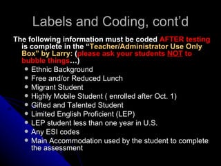 Labels and Coding, cont’d The following information must be coded  AFTER testing  is complete in the “ Teacher/Administrator Use Only Box” by Larry:  ( please ask your students  NOT  to bubble things …) Ethnic Background Free and/or Reduced Lunch Migrant Student Highly Mobile Student ( enrolled after Oct. 1) Gifted and Talented Student Limited English Proficient (LEP) LEP student less than one year in U.S. Any ESI codes Main Accommodation used by the student to complete the assessment 