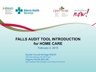 FALLS AUDIT TOOL INTRODUCTION
for HOME CARE
February 4, 2015
Rosalie Freund-Heritage MScOT
AHS Project Manager, Falls ROP Project
Virginia Flintoft MSc BN
Safer Healthcare Now! Manager, Central Measurement Team
 