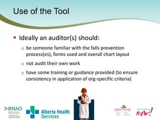 Use of the Tool
 Ideally an auditor(s) should:
o be someone familiar with the falls prevention
process(es), forms used an...