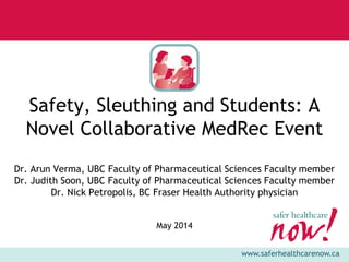 www.saferhealthcarenow.ca
Safety, Sleuthing and Students: A
Novel Collaborative MedRec Event
Dr. Arun Verma, UBC Faculty of Pharmaceutical Sciences Faculty member
Dr. Judith Soon, UBC Faculty of Pharmaceutical Sciences Faculty member
Dr. Nick Petropolis, BC Fraser Health Authority physician
May 2014
 