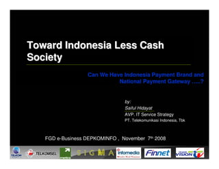 Toward Indonesia Less Cash
Society
                  Can We Have Indonesia Payment Brand and
                            National Payment Gateway …..?


                                by:
                                Saiful Hidayat
                                AVP. IT Service Strategy
                                PT. Telekomunikasi Indonesia, Tbk



   FGD e-Business DEPKOMINFO , November 7th 2008
 