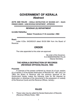 GOVERNMENT OF KERALA
Abstract
ACTS AND RULES – KERALA DESTRUCTION OF RECORDS ACT – RULES
FRMAED UNDER – LAND REVENUE DEPARTMENT - APPROVED
==============================================
REVENUE (D) DEPARTMENT
G.O.MS.756/64/Rev
Dated, Trivandrum,11 th november ,1964
=====================================================
Read:-
Letter K.Dis- 6433/63/LR dated 09.09.1964 from the Board of
Revenue
ORDER
The rules appended to this order are approved
By order of the Governor,
K.C.RAMAKRISHNA PILLAI
Deputy Secretary
THE KERALA DESTRUCTION OF RECORDS
(REVENUE OFFICES) RULES, 1964
Preamble
In exercise of the powers conferred by clause (b) of sub -section
(2) of section 2 of the Kerala Destruction of Records Act, 1961 (Act 2 of
1962) the Board of Revenue with the previous approval of the
Government hereby makes the following rules for the disposal by
destruction or otherwise of the documents in the possession or custody
of the Revenue Courts and the Revenue Offices, namely:-
RULES
1. These rules may be called the Kerala Destruction of Records
(Revenue Offices) Rules, 1964
1
 