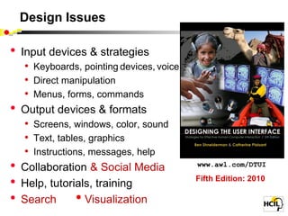 Design Issues

•   Input devices & strategies
     • Keyboards, pointing devices, voice
     • Direct manipulation
     • Menus, forms, commands
•   Output devices & formats
     • Screens, windows, color, sound
     • Text, tables, graphics
     • Instructions, messages, help
•   Collaboration & Social Media            www.awl.com/DTUI

•   Help, tutorials, training
                                            Fifth Edition: 2010

•   Search        • Visualization
 