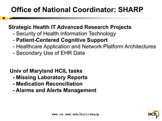 Office of National Coordinator: SHARP

Strategic Health IT Advanced Research Projects
 - Security of Health Information Technology
 - Patient-Centered Cognitive Support
 - Healthcare Application and Network Platform Architectures
 - Secondary Use of EHR Data


Univ of Maryland HCIL tasks
 - Missing Laboratory Reports
 - Medication Reconciliation
 - Alarms and Alerts Management



                 www.cs.umd.edu/hcil/sharp
 
