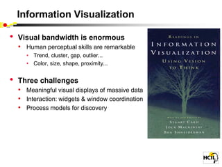 Information Visualization

•   Visual bandwidth is enormous
    • Human perceptual skills are remarkable
      • Trend, cluster, gap, outlier...
      • Color, size, shape, proximity...


•   Three challenges
    • Meaningful visual displays of massive data
    • Interaction: widgets & window coordination
    • Process models for discovery
 