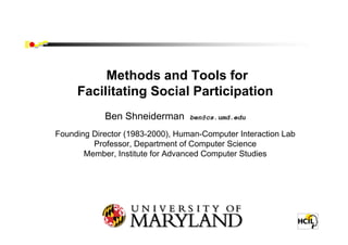 Methods and Tools for
     Facilitating Social Participation
            Ben Shneiderman       ben@cs.umd.edu

Founding Director (1983-2000), Human-Computer Interaction Lab
         Professor, Department of Computer Science
       Member, Institute for Advanced Computer Studies




                 University of Maryland
                College Park, MD 20742
 