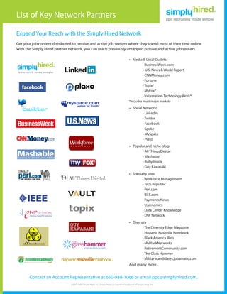 List of Key Network Partners

Expand Your Reach with the Simply Hired Network
Get your job content distributed to passive and active job seekers where they spend most of their time online.
With the Simply Hired partner network, you can reach previously untapped passive and active job seekers.

                                                                                               •	 Media & Local Outlets
                                                                                                       - BusinessWeek.com
                                                                                                        - U.S. News & World Report
                                                                                                       - CNNMoney.com
                                                                                                       - Fortune
                                                                                                       - Topix*
                                                                                                       - MyFox*
                                                                                                       - Information Technology Work*
                                                                                               *Includes most major markets

                                                                                               •	 Social Networks
                                                                                                         - LinkedIn
                                                                                                         - Twitter
                                                                                                         - Facebook
                                                                                                         - Spoke
                                                                                                         - MySpace
                                                                                                         - Plaxo
                                                                                               •	 Popular and niche blogs
                                                                                                       - All Things Digital
                                                                                                       - Mashable
                                                                                                       - Ruby Inside
                                                                                                       - Guy Kawasaki
                                                                                               •	 Specialty sites:
                                                                                                        - Workforce Management
                                                                                                        - Tech Republic
                                                                                                        - Perl.com
                                                                                                        - IEEE.com
                                                                                                        - Payments News
                                                                                                        - Usernomics
                                                                                                        - Data Center Knowledge
                                                                                                        - ENP Network
                                                                                               •	 Diversity
                                                                                                        - The Diversity Edge Magazine
                                                                                                        - Hispanic Nashville Notebook
                                                                                                        - Black America Web
                                                                                                        - MyBlackNetworks
                                                                                                        - RetirementCommunity.com
                                                                                                        - The Glass Hammer
                                                                                                        - Militarycandidates.jobamatic.com
                                                                                               And many more...


       Contact an Account Representative at 650-930-1066 or email ppc@simplyhired.com.
                                ©2007-2009 Simply Hired, Inc. Simply Hired is a registered trademark of Simply Hired, Inc.
 