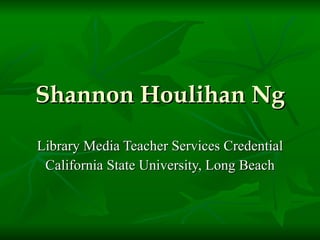 Shannon Houlihan Ng Library Media Teacher Services Credential California State University, Long Beach 