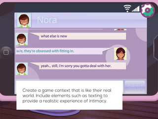 Create a game context that is like their real 
world. Include elements such as texting to 
provide a realistic experience of intimacy. 
 