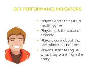 KEY PERFORMANCE INDICATORS 
• Players don’t think it’s a 
health game 
• Players ask for second 
episode 
• Players care about the 
non-player characters 
• Players start telling us 
what they want from the 
story 
 