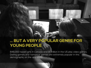 … BUT A VERY POPULAR GENRE FOR 
YOUNG PEOPLE 
846,000 tween girls in Canada and 18 million in the US play video games. 
Dating games and ‘romance’ games are extremely popular in this 
demographic on the app store. 
4 
 