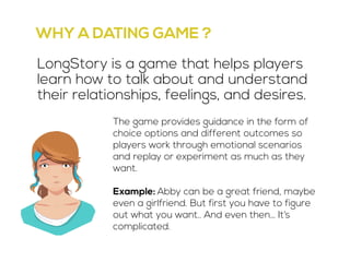 WHY A DATING GAME ? 
LongStory is a game that helps players 
learn how to talk about and understand 
their relationships, feelings, and desires. 
The game provides guidance in the form of 
choice options and different outcomes so 
players work through emotional scenarios 
and replay or experiment as much as they 
want. 
Example: Abby can be a great friend, maybe 
even a girlfriend. But first you have to figure 
out what you want.. And even then… It’s 
complicated. 
 