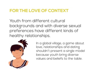 FOR THE LOVE OF CONTEXT 
Youth from different cultural 
backgrounds and with diverse sexual 
preferences have different kinds of 
healthy relationships. 
In a global village, a game about 
love, relationships and dating 
shouldn’t present a single model 
because youth bring diverse 
values and beliefs to the table. 
 