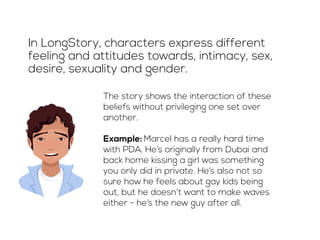 In LongStory, characters express different 
feeling and attitudes towards, intimacy, sex, 
desire, sexuality and gender. 
The story shows the interaction of these 
beliefs without privileging one set over 
another. 
Example: Marcel has a really hard time 
with PDA. He’s originally from Dubai and 
back home kissing a girl was something 
you only did in private. He’s also not so 
sure how he feels about gay kids being 
out, but he doesn’t want to make waves 
either - he’s the new guy after all. 
 