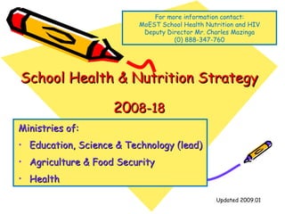 School Health & Nutrition Strategy 20 08-18 ,[object Object],[object Object],[object Object],[object Object],Updated 2009.01 For more information contact: MoEST School Health Nutrition and HIV Deputy Director Mr. Charles Mazinga (0) 888-347-760 