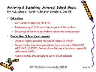 Achieving & Sustaining Universal School Meals  for ALL schools - Draft USM plan complete, Dec 08 Education   Curriculum integration for SHN  Implementing all SHN activities as part of Curriculum Encourage children to eat before school and bring a snack Productive School Environment Using all locally available resources (people & things) Supported by several organizations  (most started in 2006):  GTZ, WFP, FAO, UNICEF, Permaculture Network (local and regional), and several NGOs Approximately 300 schools to date (5% of schools) Slide  SHN Strategy 0verview, updated 2009.01 