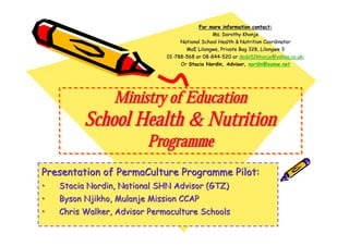 For more information contact:
                                                 Ms. Dorothy Khonje
                                    National School Health & Nutrition Coordinator
                                       MoE Lilongwe, Private Bag 328, Lilongwe 3
                              01-788-568 or 08-844-520 or dodo52khonje@yahoo.co.uk;
                              01- 788-       08- 844-        dodo52khonje@yahoo.co.uk;
                                    Or Stacia Nordin, Advisor, nordin@eomw.net




                 Ministry of Education
          School Health & Nutrition
                         Programme
Presentation of PermaCulture Programme Pilot:
•   Stacia Nordin, National SHN Advisor (GTZ)
•   Byson Njikho, Mulanje Mission CCAP
•   Chris Walker, Advisor Permaculture Schools
 